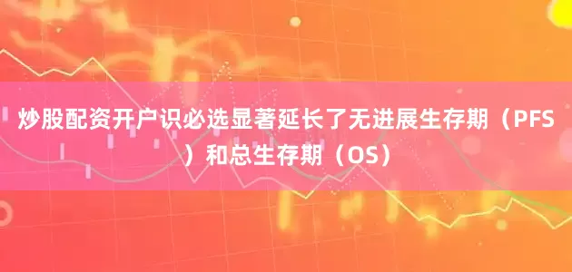 炒股配资开户识必选显著延长了无进展生存期(PFS)和总生存期(OS)
