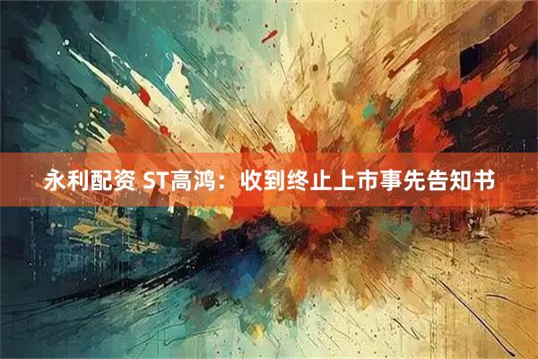 永利配资 ST高鸿：收到终止上市事先告知书