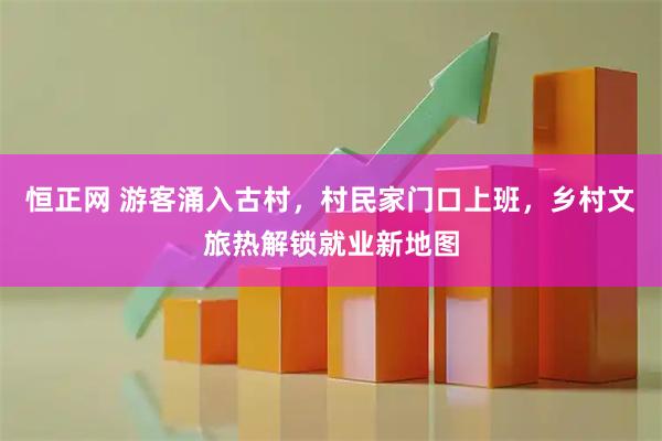 恒正网 游客涌入古村，村民家门口上班，乡村文旅热解锁就业新地图
