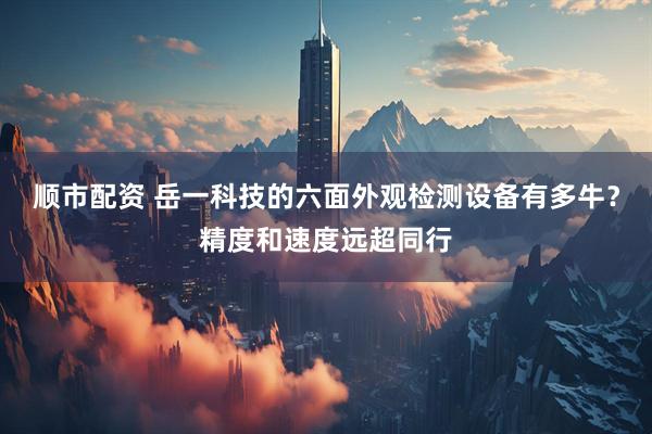 顺市配资 岳一科技的六面外观检测设备有多牛？精度和速度远超同行