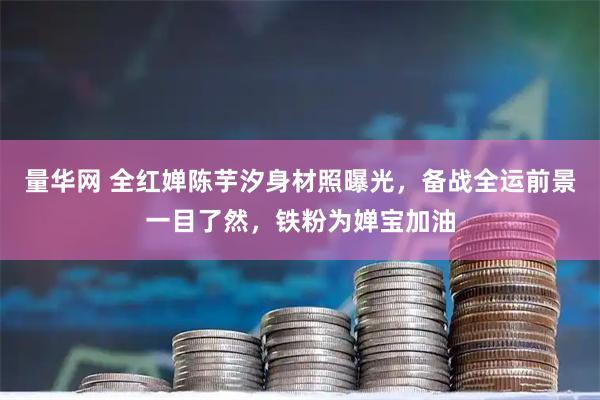 量华网 全红婵陈芋汐身材照曝光，备战全运前景一目了然，铁粉为婵宝加油
