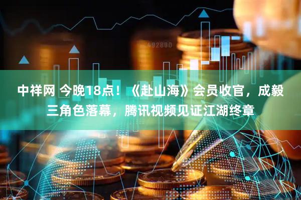 中祥网 今晚18点！《赴山海》会员收官，成毅三角色落幕，腾讯视频见证江湖终章