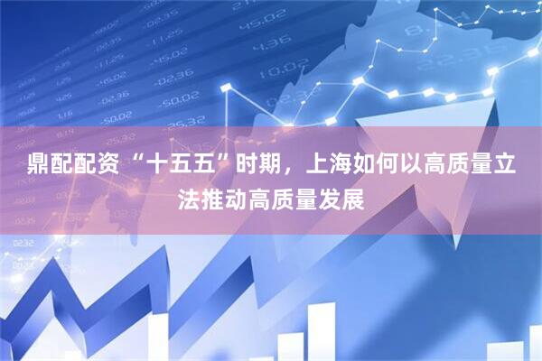 鼎配配资 “十五五”时期，上海如何以高质量立法推动高质量发展