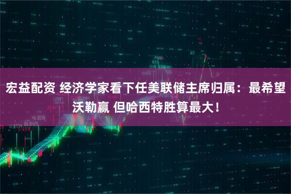 宏益配资 经济学家看下任美联储主席归属：最希望沃勒赢 但哈西特胜算最大！