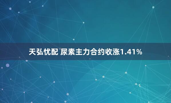 天弘忧配 尿素主力合约收涨1.41%