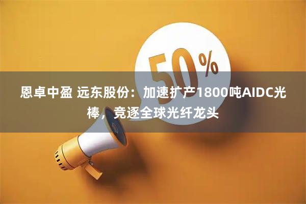 恩卓中盈 远东股份：加速扩产1800吨AIDC光棒，竞逐全球光纤龙头