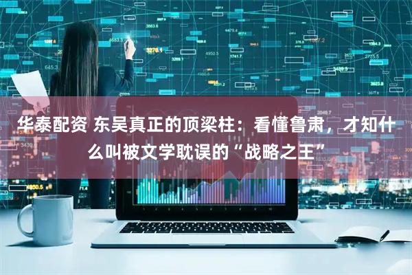 华泰配资 东吴真正的顶梁柱：看懂鲁肃，才知什么叫被文学耽误的“战略之王”