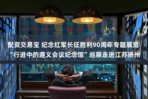 配资交易宝 纪念红军长征胜利90周年专题展览 “行进中的遵义会议纪念馆”巡展走进江苏扬州