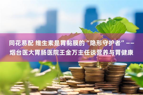 同花易配 维生素是胃黏膜的“隐形守护者”——烟台医大胃肠医院王金万主任谈营养与胃健康