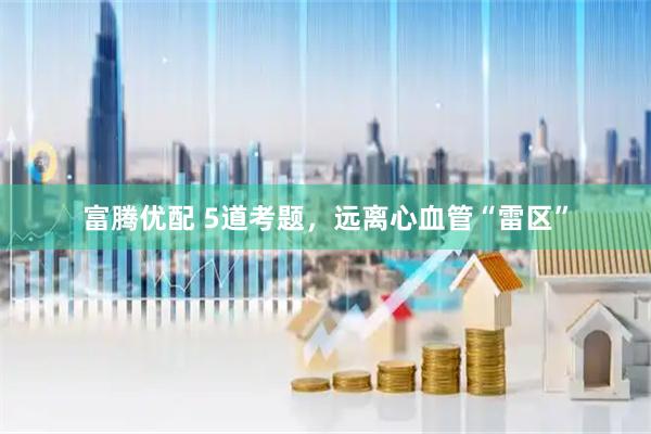 富腾优配 5道考题，远离心血管“雷区”