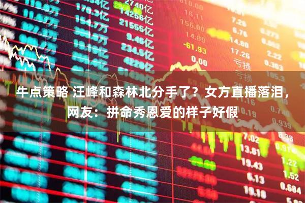 牛点策略 汪峰和森林北分手了？女方直播落泪，网友：拼命秀恩爱的样子好假