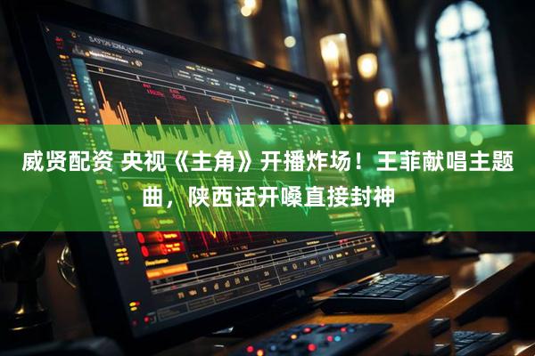 威贤配资 央视《主角》开播炸场！王菲献唱主题曲，陕西话开嗓直接封神