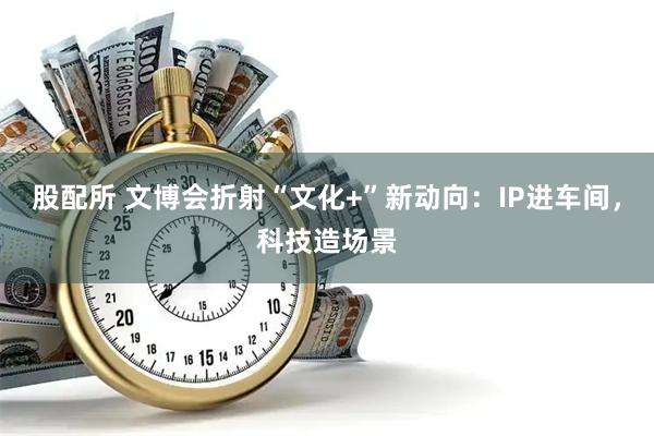 股配所 文博会折射“文化+”新动向：IP进车间，科技造场景