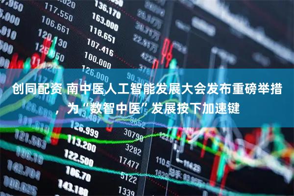 创同配资 南中医人工智能发展大会发布重磅举措，为“数智中医”发展按下加速键