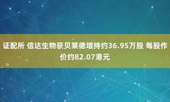 证配所 信达生物获贝莱德增持约36.95万股 每股作价约82.07港元