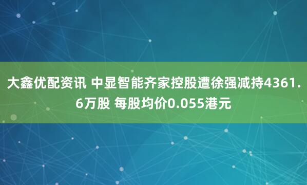 大鑫优配资讯 中显智能齐家控股遭徐强减持4361.6万股 每股均价0.055港元