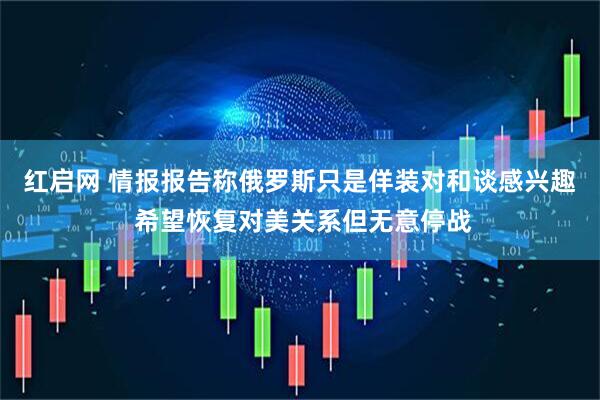 红启网 情报报告称俄罗斯只是佯装对和谈感兴趣 希望恢复对美关系但无意停战