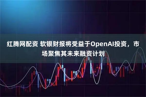 红腾网配资 软银财报将受益于OpenAI投资，市场聚焦其未来融资计划