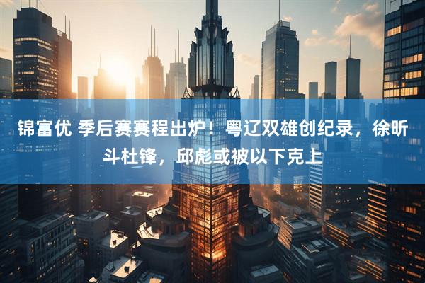 锦富优 季后赛赛程出炉！粤辽双雄创纪录，徐昕斗杜锋，邱彪或被以下克上