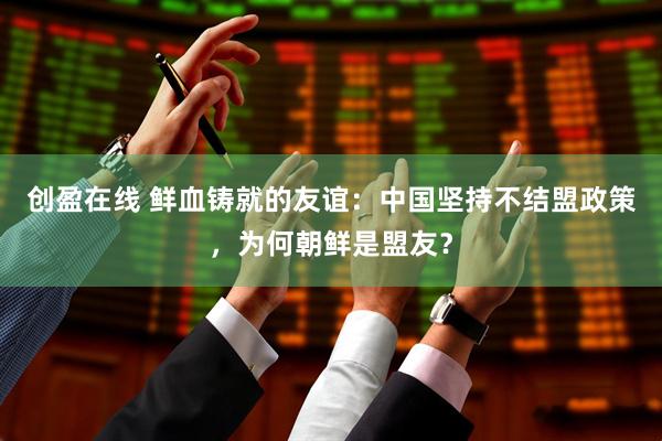 创盈在线 鲜血铸就的友谊：中国坚持不结盟政策，为何朝鲜是盟友？