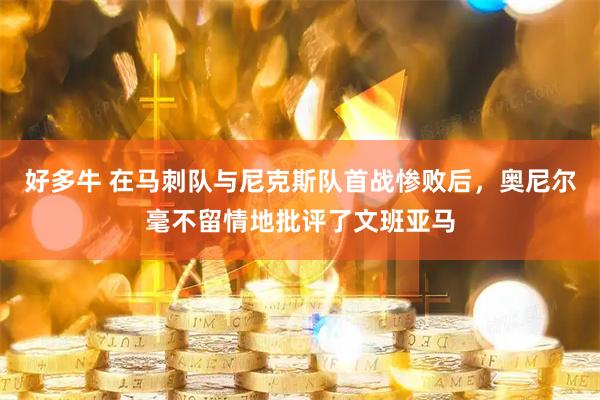 好多牛 在马刺队与尼克斯队首战惨败后，奥尼尔毫不留情地批评了文班亚马