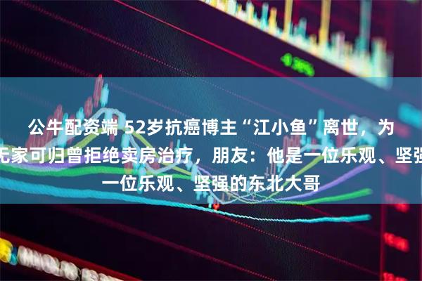 公牛配资端 52岁抗癌博主“江小鱼”离世，为防八旬母亲无家可归曾拒绝卖房治疗，朋友：他是一位乐观、坚强的东北大哥