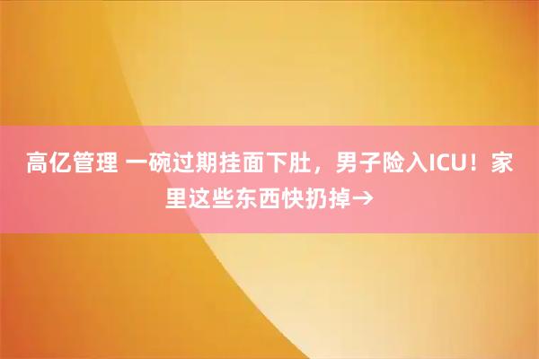 高亿管理 一碗过期挂面下肚，男子险入ICU！家里这些东西快扔掉→