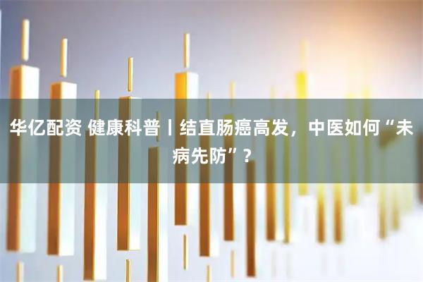 华亿配资 健康科普丨结直肠癌高发，中医如何“未病先防”？